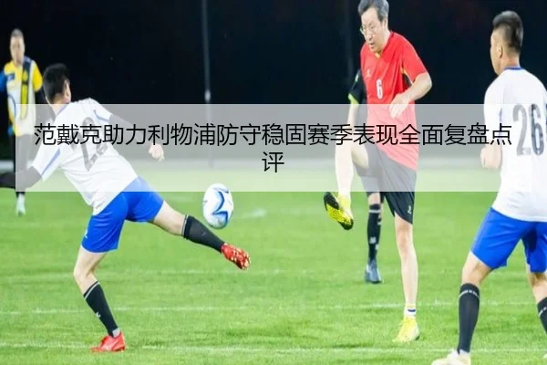 范戴克助力利物浦防守稳固赛季表现全面复盘点评（NG28）